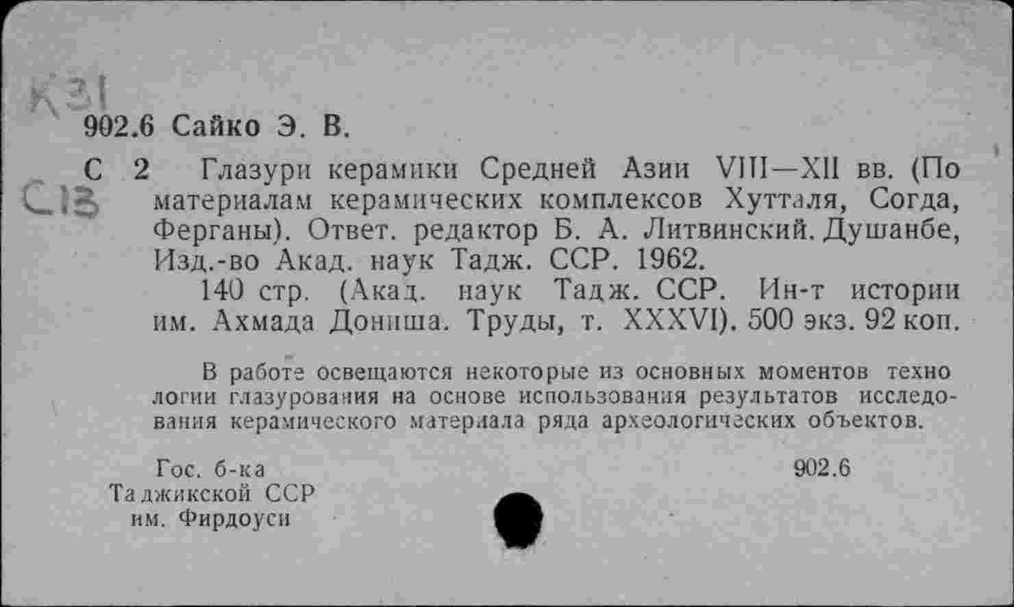 ﻿902.6 Сайко Э. В.
С 2 Глазури керамики Средней Азии VIII—XII вв. (По материалам керамических комплексов Хутталя, Согда, Ферганы). Ответ, редактор Б. А. Литвинский. Душанбе, Изд.-во Акад, наук Тадж. ССР. 1962.
140 стр. (Акад, наук Тадж. ССР. Ин-т истории им. Ахмада Дониша. Труды, т. XXXVI). 500 экз. 92 коп.
В работе освещаются некоторые из основных моментов техно логин глазурования на основе использования результатов исследования керамического материала ряда археологических объектов.
Гос. б-ка Таджикской ССР им. Фирдоуси
902.6